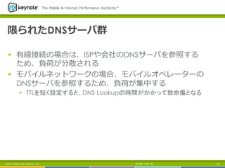 限られたDNSサーバ群
§  有線接続の場合は、ISPや会社のDNSサーバを参照する
ため、負荷が分散される
§  モバイルネットワークの場合、モバイルオペレーターの
DNSサーバを参照するため、負荷が集中する
§  TTLを短く設定すると、DNS Lookupの時間がかかって致命傷となる	

©2013 Keynote Systems, Inc.

2013年 11月 7日

93

 