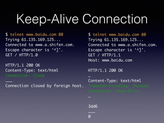 Keep-Alive Connection
$ telnet www.baidu.com 80	
Trying 61.135.169.125...	
Connected to www.a.shifen.com.	
Escape character is ‘^]'.	
GET / HTTP/1.0	
!
HTTP/1.1 200 OK	
Content-Type: text/html	
Connection: Close	
………	
Connection closed by foreign host.
$ telnet www.baidu.com 80	
Trying 61.135.169.125...	
Connected to www.a.shifen.com.	
Escape character is ‘^]'.	
GET / HTTP/1.1	
Host: www.baidu.com	
!
HTTP/1.1 200 OK	
…	
Content-Type: text/html	
Transfer-Encoding: chunked	
Connection: Keep-Alive	
…	
!
3dd6	
………	
0	
 