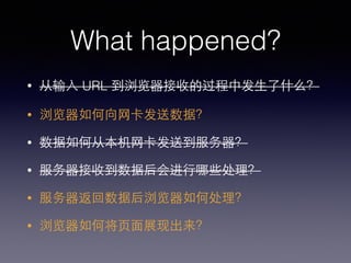 What happened?
• 从输⼊入 URL 到浏览器接收的过程中发⽣生了什么？
• 浏览器如何向⺴⽹网卡发送数据？
• 数据如何从本机⺴⽹网卡发送到服务器？
• 服务器接收到数据后会进⾏行哪些处理？
• 服务器返回数据后浏览器如何处理？
• 浏览器如何将⻚页⾯面展现出来？
 