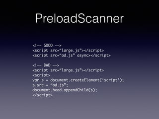PreloadScanner
<!—— GOOD ——>	
<script src=“large.js”></script>	
<script src=“ad.js” async></script>	
!
<!—— BAD ——>	
<script src=“large.js”></script>	
<script>	
var s = document.createElement(‘script’);	
s.src = “ad.js”;	
document.head.appendChild(s);	
</script>
 