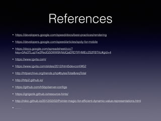 References
• https://developers.google.com/speed/docs/best-practices/rendering
• https://developers.google.com/speed/articles/spdy-for-mobile
• https://docs.google.com/spreadsheet/ccc?
key=0As3TLupYw2RedG50WW9hNldQaERDTlFHMEc2S2FBTXc#gid=4
• https://www.igvita.com/
• https://www.igvita.com/slides/2012/html5devconf/#52
• http://httparchive.org/trends.php#bytesTotal&reqTotal
• http://http2.github.io/
• https://github.com/h5bp/server-conﬁgs
• https://igrigorik.github.io/resource-hints/
• http://nikic.github.io/2012/02/02/Pointer-magic-for-efﬁcient-dynamic-value-representations.html
• ……
 