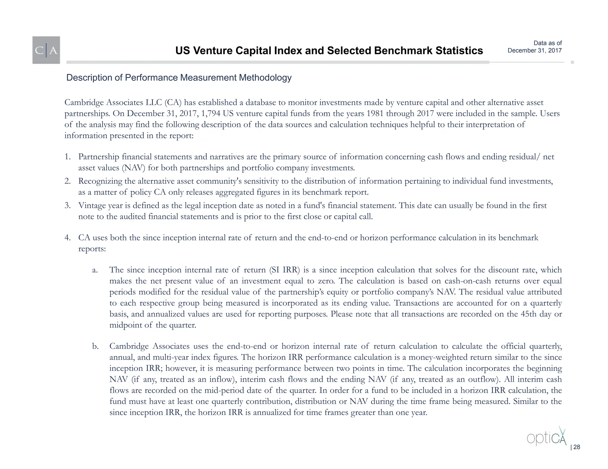 Data as of
December 31, 2017
Cambridge Associates LLC (CA) has established a database to monitor investments made by venture capital and other alternative asset
partnerships. On December 31, 2017, 1,794 US venture capital funds from the years 1981 through 2017 were included in the sample. Users
of the analysis may find the following description of the data sources and calculation techniques helpful to their interpretation of
information presented in the report:
1. Partnership financial statements and narratives are the primary source of information concerning cash flows and ending residual/ net
asset values (NAV) for both partnerships and portfolio company investments.
2. Recognizing the alternative asset community's sensitivity to the distribution of information pertaining to individual fund investments,
as a matter of policy CA only releases aggregated figures in its benchmark report.
3. Vintage year is defined as the legal inception date as noted in a fund's financial statement. This date can usually be found in the first
note to the audited financial statements and is prior to the first close or capital call.
4. CA uses both the since inception internal rate of return and the end-to-end or horizon performance calculation in its benchmark
reports:
a. The since inception internal rate of return (SI IRR) is a since inception calculation that solves for the discount rate, which
makes the net present value of an investment equal to zero. The calculation is based on cash-on-cash returns over equal
periods modified for the residual value of the partnership’s equity or portfolio company’s NAV. The residual value attributed
to each respective group being measured is incorporated as its ending value. Transactions are accounted for on a quarterly
basis, and annualized values are used for reporting purposes. Please note that all transactions are recorded on the 45th day or
midpoint of the quarter.
b. Cambridge Associates uses the end-to-end or horizon internal rate of return calculation to calculate the official quarterly,
annual, and multi-year index figures. The horizon IRR performance calculation is a money-weighted return similar to the since
inception IRR; however, it is measuring performance between two points in time. The calculation incorporates the beginning
NAV (if any, treated as an inflow), interim cash flows and the ending NAV (if any, treated as an outflow). All interim cash
flows are recorded on the mid-period date of the quarter. In order for a fund to be included in a horizon IRR calculation, the
fund must have at least one quarterly contribution, distribution or NAV during the time frame being measured. Similar to the
since inception IRR, the horizon IRR is annualized for time frames greater than one year.
Description of Performance Measurement Methodology
US Venture Capital Index and Selected Benchmark Statistics
| 28
 