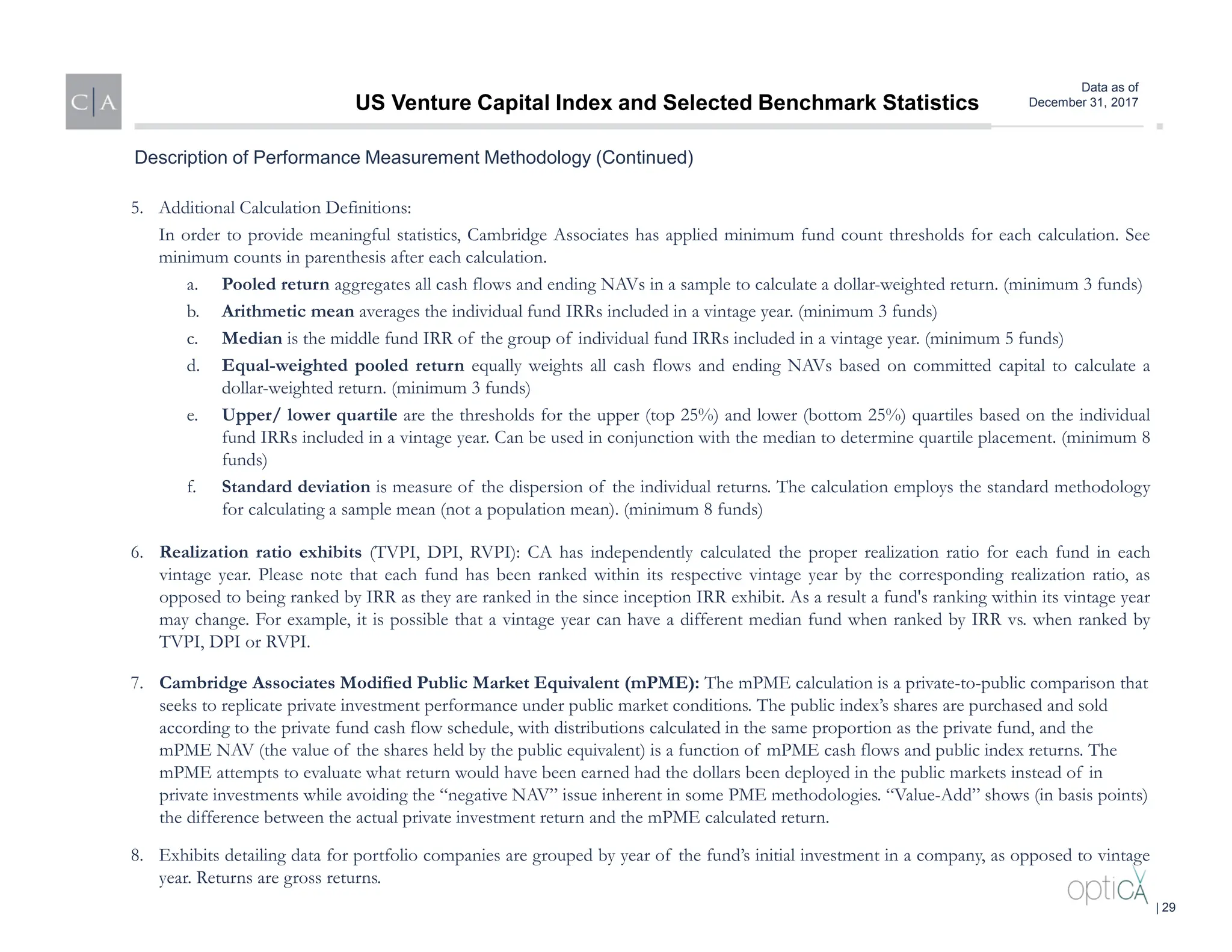 Data as of
December 31, 2017
5. Additional Calculation Definitions:
In order to provide meaningful statistics, Cambridge Associates has applied minimum fund count thresholds for each calculation. See
minimum counts in parenthesis after each calculation.
a. Pooled return aggregates all cash flows and ending NAVs in a sample to calculate a dollar-weighted return. (minimum 3 funds)
b. Arithmetic mean averages the individual fund IRRs included in a vintage year. (minimum 3 funds)
c. Median is the middle fund IRR of the group of individual fund IRRs included in a vintage year. (minimum 5 funds)
d. Equal-weighted pooled return equally weights all cash flows and ending NAVs based on committed capital to calculate a
dollar-weighted return. (minimum 3 funds)
e. Upper/ lower quartile are the thresholds for the upper (top 25%) and lower (bottom 25%) quartiles based on the individual
fund IRRs included in a vintage year. Can be used in conjunction with the median to determine quartile placement. (minimum 8
funds)
f. Standard deviation is measure of the dispersion of the individual returns. The calculation employs the standard methodology
for calculating a sample mean (not a population mean). (minimum 8 funds)
6. Realization ratio exhibits (TVPI, DPI, RVPI): CA has independently calculated the proper realization ratio for each fund in each
vintage year. Please note that each fund has been ranked within its respective vintage year by the corresponding realization ratio, as
opposed to being ranked by IRR as they are ranked in the since inception IRR exhibit. As a result a fund's ranking within its vintage year
may change. For example, it is possible that a vintage year can have a different median fund when ranked by IRR vs. when ranked by
TVPI, DPI or RVPI.
7. Cambridge Associates Modified Public Market Equivalent (mPME): The mPME calculation is a private-to-public comparison that
seeks to replicate private investment performance under public market conditions. The public index’s shares are purchased and sold
according to the private fund cash flow schedule, with distributions calculated in the same proportion as the private fund, and the
mPME NAV (the value of the shares held by the public equivalent) is a function of mPME cash flows and public index returns. The
mPME attempts to evaluate what return would have been earned had the dollars been deployed in the public markets instead of in
private investments while avoiding the “negative NAV” issue inherent in some PME methodologies. “Value-Add” shows (in basis points)
the difference between the actual private investment return and the mPME calculated return.
8. Exhibits detailing data for portfolio companies are grouped by year of the fund’s initial investment in a company, as opposed to vintage
year. Returns are gross returns.
Description of Performance Measurement Methodology (Continued)
US Venture Capital Index and Selected Benchmark Statistics
| 29
 