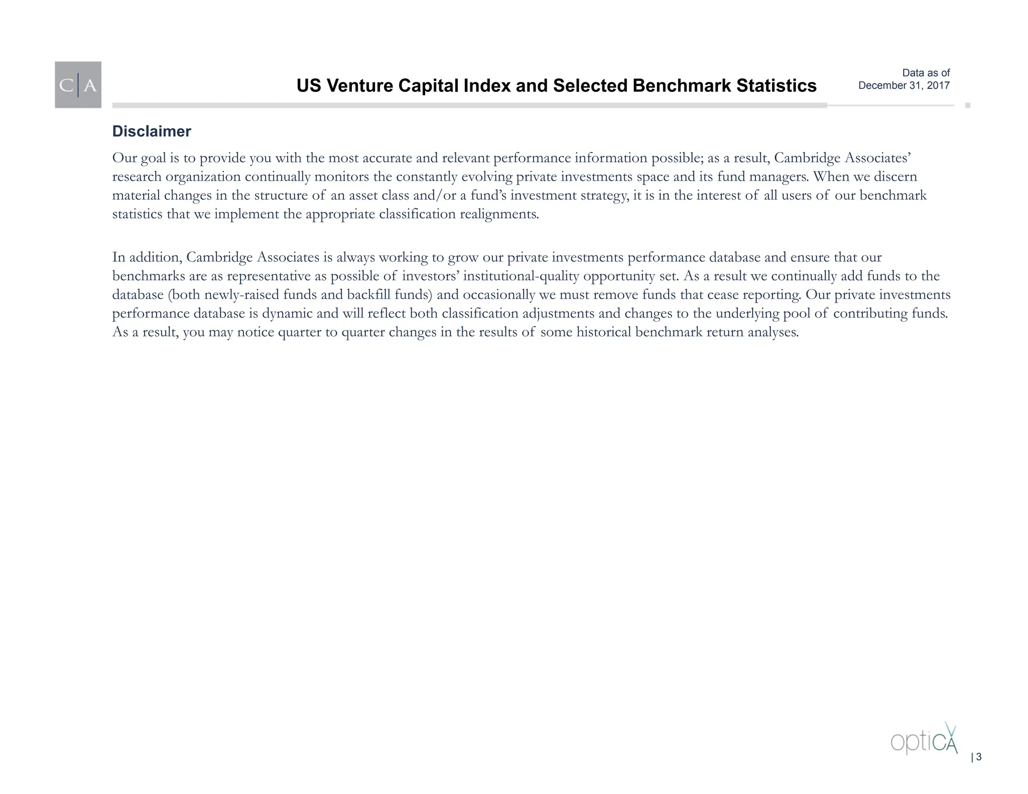Data as of
December 31, 2017
Our goal is to provide you with the most accurate and relevant performance information possible; as a result, Cambridge Associates’
research organization continually monitors the constantly evolving private investments space and its fund managers. When we discern
material changes in the structure of an asset class and/or a fund’s investment strategy, it is in the interest of all users of our benchmark
statistics that we implement the appropriate classification realignments.
In addition, Cambridge Associates is always working to grow our private investments performance database and ensure that our
benchmarks are as representative as possible of investors’ institutional-quality opportunity set. As a result we continually add funds to the
database (both newly-raised funds and backfill funds) and occasionally we must remove funds that cease reporting. Our private investments
performance database is dynamic and will reflect both classification adjustments and changes to the underlying pool of contributing funds.
As a result, you may notice quarter to quarter changes in the results of some historical benchmark return analyses.
Disclaimer
US Venture Capital Index and Selected Benchmark Statistics
| 3
 