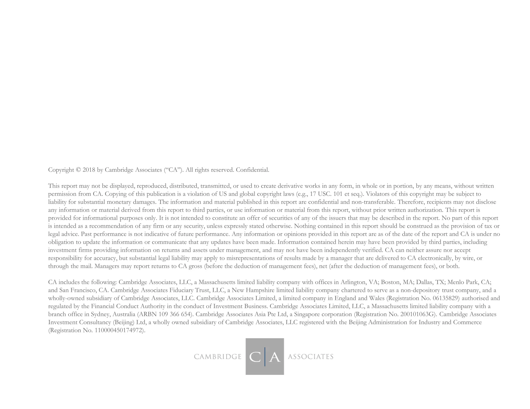 Copyright © 2018 by Cambridge Associates (“CA”). All rights reserved. Confidential.
This report may not be displayed, reproduced, distributed, transmitted, or used to create derivative works in any form, in whole or in portion, by any means, without written
permission from CA. Copying of this publication is a violation of US and global copyright laws (e.g., 17 USC. 101 et seq.). Violators of this copyright may be subject to
liability for substantial monetary damages. The information and material published in this report are confidential and non-transferable. Therefore, recipients may not disclose
any information or material derived from this report to third parties, or use information or material from this report, without prior written authorization. This report is
provided for informational purposes only. It is not intended to constitute an offer of securities of any of the issuers that may be described in the report. No part of this report
is intended as a recommendation of any firm or any security, unless expressly stated otherwise. Nothing contained in this report should be construed as the provision of tax or
legal advice. Past performance is not indicative of future performance. Any information or opinions provided in this report are as of the date of the report and CA is under no
obligation to update the information or communicate that any updates have been made. Information contained herein may have been provided by third parties, including
investment firms providing information on returns and assets under management, and may not have been independently verified. CA can neither assure nor accept
responsibility for accuracy, but substantial legal liability may apply to misrepresentations of results made by a manager that are delivered to CA electronically, by wire, or
through the mail. Managers may report returns to CA gross (before the deduction of management fees), net (after the deduction of management fees), or both.
CA includes the following: Cambridge Associates, LLC, a Massachusetts limited liability company with offices in Arlington, VA; Boston, MA; Dallas, TX; Menlo Park, CA;
and San Francisco, CA. Cambridge Associates Fiduciary Trust, LLC, a New Hampshire limited liability company chartered to serve as a non-depository trust company, and a
wholly-owned subsidiary of Cambridge Associates, LLC. Cambridge Associates Limited, a limited company in England and Wales (Registration No. 06135829) authorised and
regulated by the Financial Conduct Authority in the conduct of Investment Business. Cambridge Associates Limited, LLC, a Massachusetts limited liability company with a
branch office in Sydney, Australia (ARBN 109 366 654). Cambridge Associates Asia Pte Ltd, a Singapore corporation (Registration No. 200101063G). Cambridge Associates
Investment Consultancy (Beijing) Ltd, a wholly owned subsidiary of Cambridge Associates, LLC registered with the Beijing Administration for Industry and Commerce
(Registration No. 110000450174972).
 