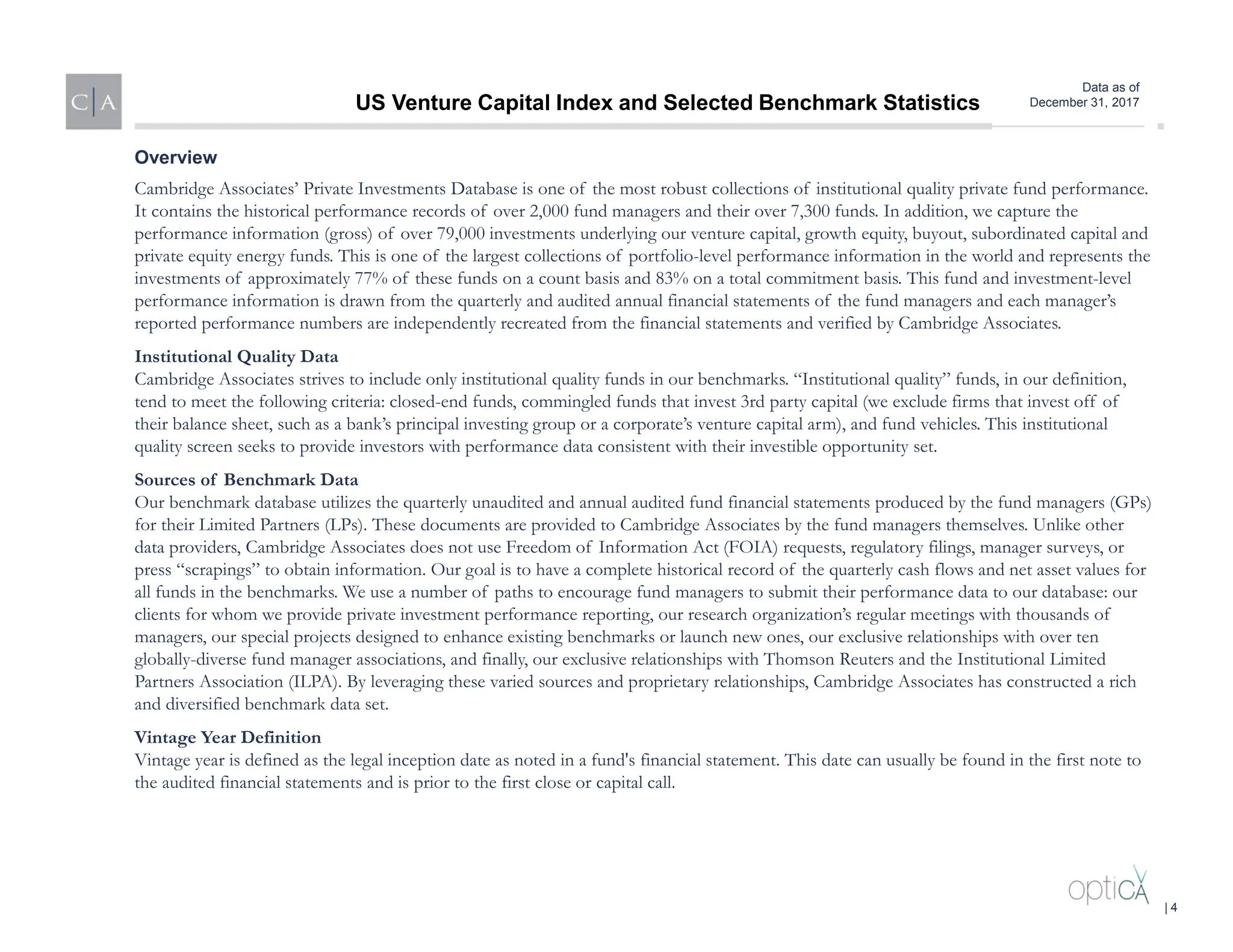 Data as of
December 31, 2017
Cambridge Associates’ Private Investments Database is one of the most robust collections of institutional quality private fund performance.
It contains the historical performance records of over 2,000 fund managers and their over 7,300 funds. In addition, we capture the
performance information (gross) of over 79,000 investments underlying our venture capital, growth equity, buyout, subordinated capital and
private equity energy funds. This is one of the largest collections of portfolio-level performance information in the world and represents the
investments of approximately 77% of these funds on a count basis and 83% on a total commitment basis. This fund and investment-level
performance information is drawn from the quarterly and audited annual financial statements of the fund managers and each manager’s
reported performance numbers are independently recreated from the financial statements and verified by Cambridge Associates.
Institutional Quality Data
Cambridge Associates strives to include only institutional quality funds in our benchmarks. “Institutional quality” funds, in our definition,
tend to meet the following criteria: closed-end funds, commingled funds that invest 3rd party capital (we exclude firms that invest off of
their balance sheet, such as a bank’s principal investing group or a corporate’s venture capital arm), and fund vehicles. This institutional
quality screen seeks to provide investors with performance data consistent with their investible opportunity set.
Sources of Benchmark Data
Our benchmark database utilizes the quarterly unaudited and annual audited fund financial statements produced by the fund managers (GPs)
for their Limited Partners (LPs). These documents are provided to Cambridge Associates by the fund managers themselves. Unlike other
data providers, Cambridge Associates does not use Freedom of Information Act (FOIA) requests, regulatory filings, manager surveys, or
press “scrapings” to obtain information. Our goal is to have a complete historical record of the quarterly cash flows and net asset values for
all funds in the benchmarks. We use a number of paths to encourage fund managers to submit their performance data to our database: our
clients for whom we provide private investment performance reporting, our research organization’s regular meetings with thousands of
managers, our special projects designed to enhance existing benchmarks or launch new ones, our exclusive relationships with over ten
globally-diverse fund manager associations, and finally, our exclusive relationships with Thomson Reuters and the Institutional Limited
Partners Association (ILPA). By leveraging these varied sources and proprietary relationships, Cambridge Associates has constructed a rich
and diversified benchmark data set.
Vintage Year Definition
Vintage year is defined as the legal inception date as noted in a fund's financial statement. This date can usually be found in the first note to
the audited financial statements and is prior to the first close or capital call.
Overview
US Venture Capital Index and Selected Benchmark Statistics
| 4
 