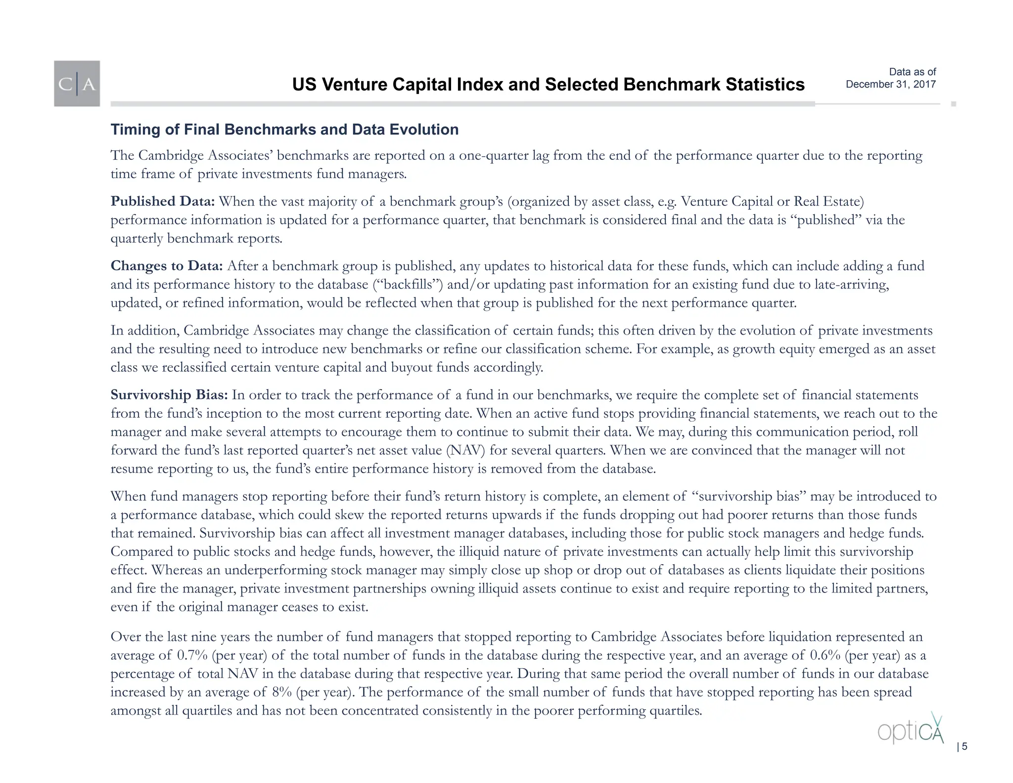 Data as of
December 31, 2017
The Cambridge Associates’ benchmarks are reported on a one-quarter lag from the end of the performance quarter due to the reporting
time frame of private investments fund managers.
Published Data: When the vast majority of a benchmark group’s (organized by asset class, e.g. Venture Capital or Real Estate)
performance information is updated for a performance quarter, that benchmark is considered final and the data is “published” via the
quarterly benchmark reports.
Changes to Data: After a benchmark group is published, any updates to historical data for these funds, which can include adding a fund
and its performance history to the database (“backfills”) and/or updating past information for an existing fund due to late-arriving,
updated, or refined information, would be reflected when that group is published for the next performance quarter.
In addition, Cambridge Associates may change the classification of certain funds; this often driven by the evolution of private investments
and the resulting need to introduce new benchmarks or refine our classification scheme. For example, as growth equity emerged as an asset
class we reclassified certain venture capital and buyout funds accordingly.
Survivorship Bias: In order to track the performance of a fund in our benchmarks, we require the complete set of financial statements
from the fund’s inception to the most current reporting date. When an active fund stops providing financial statements, we reach out to the
manager and make several attempts to encourage them to continue to submit their data. We may, during this communication period, roll
forward the fund’s last reported quarter’s net asset value (NAV) for several quarters. When we are convinced that the manager will not
resume reporting to us, the fund’s entire performance history is removed from the database.
When fund managers stop reporting before their fund’s return history is complete, an element of “survivorship bias” may be introduced to
a performance database, which could skew the reported returns upwards if the funds dropping out had poorer returns than those funds
that remained. Survivorship bias can affect all investment manager databases, including those for public stock managers and hedge funds.
Compared to public stocks and hedge funds, however, the illiquid nature of private investments can actually help limit this survivorship
effect. Whereas an underperforming stock manager may simply close up shop or drop out of databases as clients liquidate their positions
and fire the manager, private investment partnerships owning illiquid assets continue to exist and require reporting to the limited partners,
even if the original manager ceases to exist.
Over the last nine years the number of fund managers that stopped reporting to Cambridge Associates before liquidation represented an
average of 0.7% (per year) of the total number of funds in the database during the respective year, and an average of 0.6% (per year) as a
percentage of total NAV in the database during that respective year. During that same period the overall number of funds in our database
increased by an average of 8% (per year). The performance of the small number of funds that have stopped reporting has been spread
amongst all quartiles and has not been concentrated consistently in the poorer performing quartiles.
Timing of Final Benchmarks and Data Evolution
US Venture Capital Index and Selected Benchmark Statistics
| 5
 