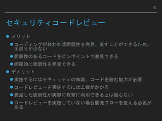 セキュリティコードレビュー
 メリット
コーディングが終われば脆弱性を発見、直すことができるため、
手戻りが少ない
脆弱性のあるコードをピンポイントで発見できる
網羅的に脆弱性を発見できる
 デメリット
実施するにはセキュリティの知識、コードを読む能力が必要
コードレビューを実施するには工数がかかる
発見した脆弱性が実際に攻撃に利用できるとは限らない
コードレビューを実施していない場合開発フローを変える必要が
ある
10
 