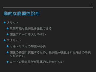 動的な脆弱性診断
 メリット
 攻撃可能な脆弱性を発見できる
 開発フローに導入しやすい
 デメリット
 セキュリティの知識が必要
 開発の終盤に実施するため、脆弱性が発見された場合の手戻
りが大きい
 コードの修正箇所が具体的にわからない
11
 