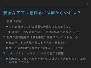 安全なアプリを作るには何からやれば？
1. 教育は必須
 これを実施しないと脆弱性の直し方もわからない
 場当たり的な対策となり、完全に修正できないことも
2. 動的な脆弱性診断は最も手軽に開発フローに入れられる
 結合テストで実施することを考慮するとよい
 すべての脆弱性を発見できないことに注意
3. セキュリティコードレビューは可能なら実施
 開発者の技術レベルが不十分だと確認すべき点が多く、工数
が大幅にかかる
12
 