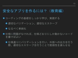 安全なアプリを作るには？（教育編）
 コーディングの基礎をしっかり学び、実践する
 適切なバリデーション、適切なエスケープ
 なるべく単純化
 仕様に問題がなければ、仕様どおりにしか動かないコード
を書けばよい
 仕様通りにバリデーションを行い、外部への出力を行う
際、適切なエスケープを行うことで脆弱性を減らせる
13
 