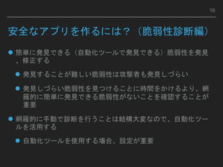 安全なアプリを作るには？（脆弱性診断編）
 簡単に発見できる（自動化ツールで発見できる）脆弱性を発見
、修正する
 発見することが難しい脆弱性は攻撃者も発見しづらい
 発見しづらい脆弱性を見つけることに時間をかけるより、網
羅的に簡単に発見できる脆弱性がないことを確認することが
重要
 網羅的に手動で診断を行うことは結構大変なので、自動化ツー
ルを活用する
 自動化ツールを使用する場合、設定が重要
16
 