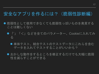 安全なアプリを作るには？（脆弱性診断編）
 脆弱性として使用できなくても脆弱性っぽいものを発見する
ことは難しくない
 「’」「＜」などを全てのパラメーター、Cookieに入れてみ
る
 単体テスト、結合テストのテストデータにこれらを含む
データを入れてテストすることがいいかも？
 おかしな動作をするところを修正するだけでも大幅に脆弱
性を減らすことができる
17
 