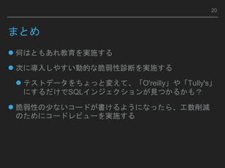 まとめ
 何はともあれ教育を実施する
 次に導入しやすい動的な脆弱性診断を実施する
 テストデータをちょっと変えて、「O'reilly」や「Tully's」
にするだけでSQLインジェクションが見つかるかも？
 脆弱性の少ないコードが書けるようになったら、工数削減
のためにコードレビューを実施する
20
 