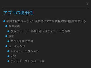 開発工程のコーディングまでにアプリ特有の脆弱性は生まれる
 要件定義
 クレジットカードのセキュリティコードの保存
 設計
 アクセス権の不備
 コーディング
 SQLインジェクション
 XSS
 ディレクトリトラバーサル
アプリの脆弱性
3
 