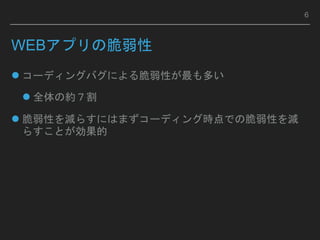 WEBアプリの脆弱性
 コーディングバグによる脆弱性が最も多い
 全体の約７割
 脆弱性を減らすにはまずコーディング時点での脆弱性を減
らすことが効果的
6
 
