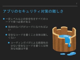 アプリのセキュリティ対策の難しさ
 一定レベル以上の安全性をすべてのコ
ードで保つ必要がある
 致命的なバグがコードになければよ
い
 安全なコードを書くこと自体は難し
くない
 コーディングバグによる脆弱性の
少ない安全なコードを書くには特
別な知識は不要
7
 