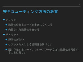 安全なコーディング方法の教育
 メリット
 脆弱性のあるコードを書きにくくなる
 発見された脆弱性を直せる
 デメリット
 即効性がない
 ケアレスミスによる脆弱性を防げない
 既に存在するコード、フレームワークなどの脆弱性を対応す
ることは難しい
9
 