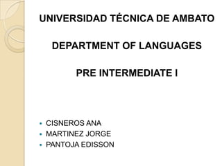 UNIVERSIDAD TÉCNICA DE AMBATO
DEPARTMENT OF LANGUAGES
PRE INTERMEDIATE I
 CISNEROS ANA
 MARTINEZ JORGE
 PANTOJA EDISSON
 