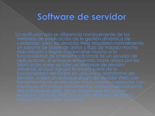 La redifusión solo se diferencia nominalmente de los
métodos de publicación de la gestión dinámica de
contenido, pero los servicios Web requieren normalmente
un soporte de bases de datos y flujo de trabajo mucho
más robusto y llegan a parecerse mucho a la
funcionalidad de Internet tradicional de un servidor de
aplicaciones. El enfoque empleado hasta ahora por los
fabricantes suele ser bien un enfoque de servidor
universal, el cual agrupa la mayor parte de la
funcionalidad necesaria en una única plataforma de
servidor, o bien un enfoque plugin de servidor Web con
herramientas de publicación tradicionales mejoradas con
interfaces API y otras herramientas. Independientemente
del enfoque elegido, no se espera que el camino
evolutivo hacia la Web 2.0 se vea alterado de forma
importante por estas opciones.
 