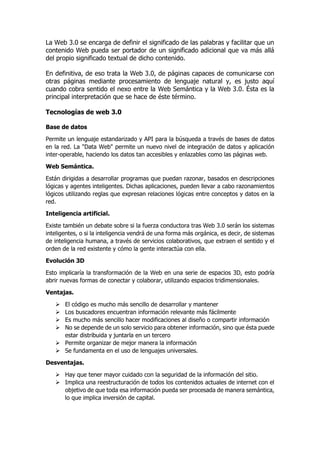 La Web 3.0 se encarga de definir el significado de las palabras y facilitar que un
contenido Web pueda ser portador de un significado adicional que va más allá
del propio significado textual de dicho contenido.
En definitiva, de eso trata la Web 3.0, de páginas capaces de comunicarse con
otras páginas mediante procesamiento de lenguaje natural y, es justo aquí
cuando cobra sentido el nexo entre la Web Semántica y la Web 3.0. Ésta es la
principal interpretación que se hace de éste término.
Tecnologías de web 3.0
Base de datos
Permite un lenguaje estandarizado y API para la búsqueda a través de bases de datos
en la red. La "Data Web" permite un nuevo nivel de integración de datos y aplicación
inter-operable, haciendo los datos tan accesibles y enlazables como las páginas web.
Web Semántica.
Están dirigidas a desarrollar programas que puedan razonar, basados en descripciones
lógicas y agentes inteligentes. Dichas aplicaciones, pueden llevar a cabo razonamientos
lógicos utilizando reglas que expresan relaciones lógicas entre conceptos y datos en la
red.
Inteligencia artificial.
Existe también un debate sobre si la fuerza conductora tras Web 3.0 serán los sistemas
inteligentes, o si la inteligencia vendrá de una forma más orgánica, es decir, de sistemas
de inteligencia humana, a través de servicios colaborativos, que extraen el sentido y el
orden de la red existente y cómo la gente interactúa con ella.
Evolución 3D
Esto implicaría la transformación de la Web en una serie de espacios 3D, esto podría
abrir nuevas formas de conectar y colaborar, utilizando espacios tridimensionales.
Ventajas.
 El código es mucho más sencillo de desarrollar y mantener
 Los buscadores encuentran información relevante más fácilmente
 Es mucho más sencillo hacer modificaciones al diseño o compartir información
 No se depende de un solo servicio para obtener información, sino que ésta puede
estar distribuida y juntarla en un tercero
 Permite organizar de mejor manera la información
 Se fundamenta en el uso de lenguajes universales.
Desventajas.
 Hay que tener mayor cuidado con la seguridad de la información del sitio.
 Implica una reestructuración de todos los contenidos actuales de internet con el
objetivo de que toda esa información pueda ser procesada de manera semántica,
lo que implica inversión de capital.
 