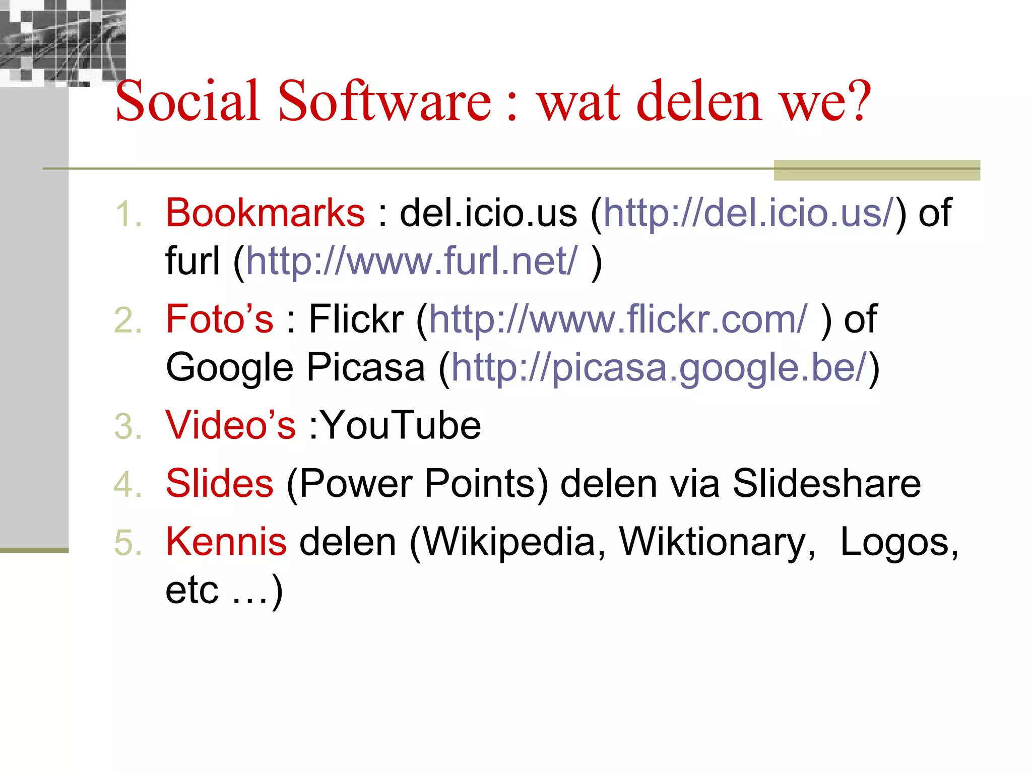 Social Software : wat delen we?  Bookmarks  : del.icio.us ( http:// del.icio.us / ) of furl ( http:// www.furl.net /  ) Foto’s  : Flickr ( http:// www.flickr.com /  ) of Google Picasa ( http:// picasa.google.be / )  Video’s  :YouTube Slides  (Power Points) delen via Slideshare Kennis  delen (Wikipedia, Wiktionary,  Logos, etc …) 