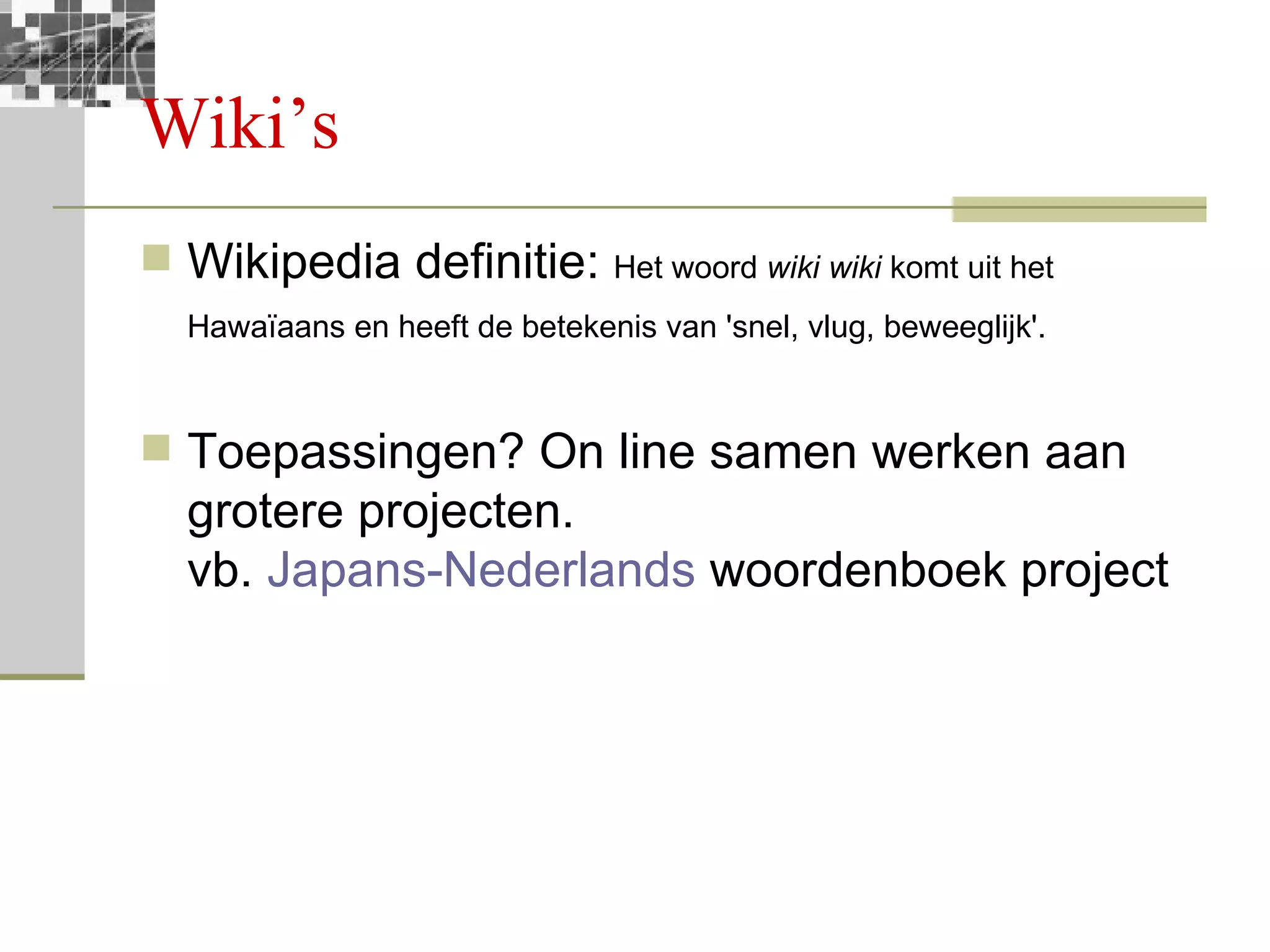 Wiki’s Wikipedia definitie:  Het woord  wiki wiki  komt uit het Hawaïaans en heeft de betekenis van 'snel, vlug, beweeglijk'.   Toepassingen? On line samen werken aan grotere projecten. vb.  Japans-Nederlands  woordenboek project 