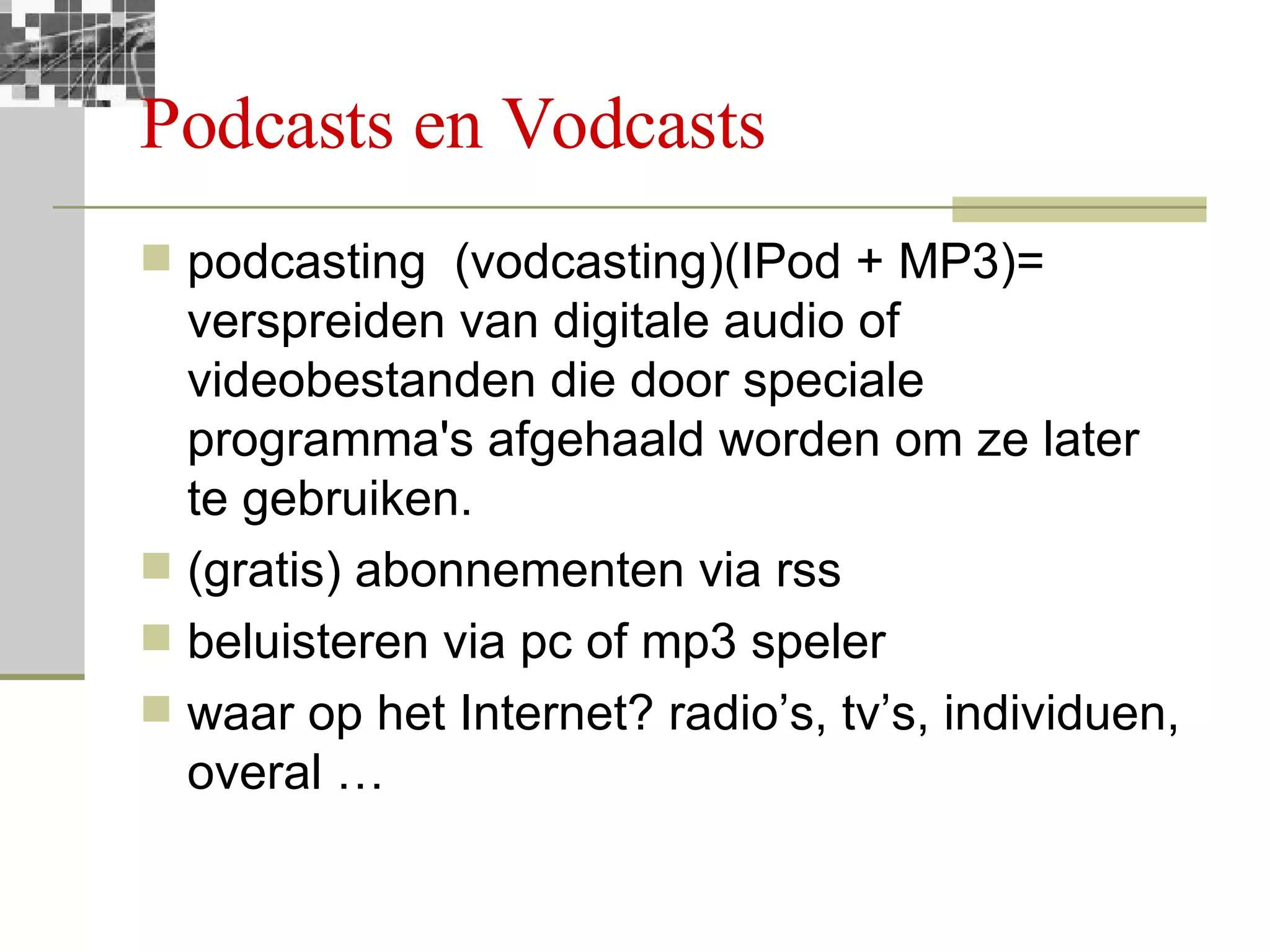 Podcasts en Vodcasts podcasting  (vodcasting)(IPod + MP3)= verspreiden van digitale audio of videobestanden die door speciale programma's afgehaald worden om ze later te gebruiken.  (gratis) abonnementen via rss beluisteren via pc of mp3 speler waar op het Internet? radio’s, tv’s, individuen, overal … 