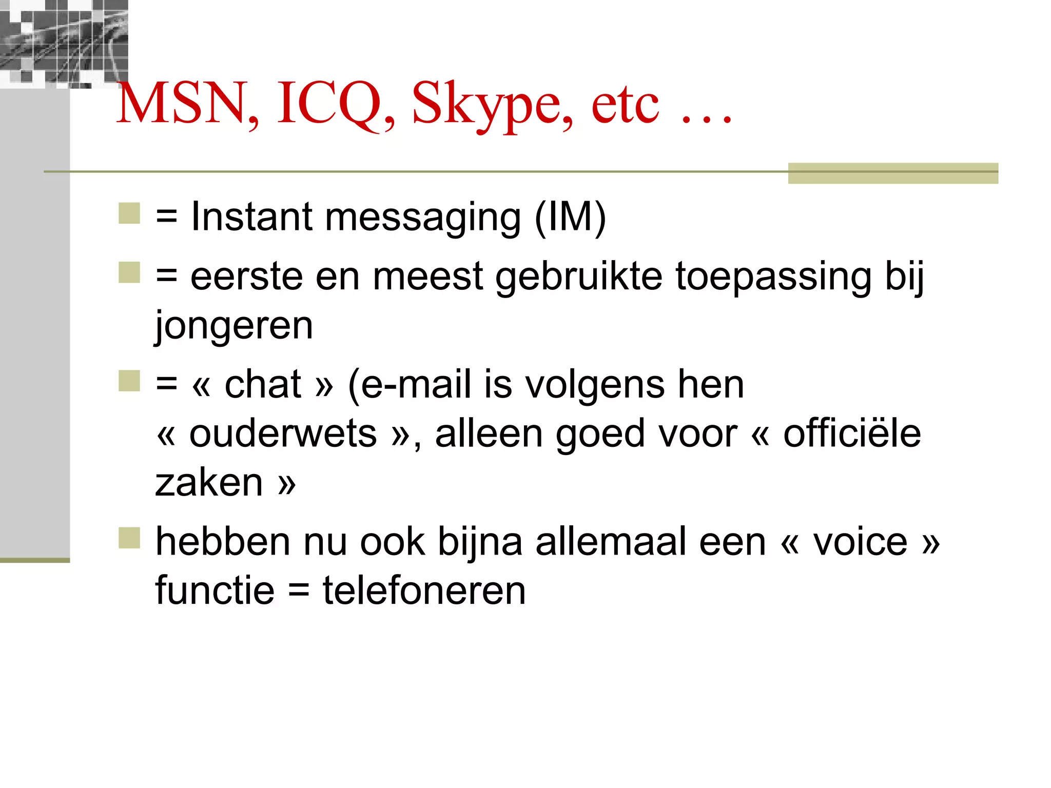 MSN, ICQ, Skype, etc … = Instant messaging (IM) = eerste en meest gebruikte toepassing bij jongeren = « chat » (e-mail is volgens hen « ouderwets », alleen goed voor « officiële zaken » hebben nu ook bijna allemaal een « voice » functie = telefoneren 