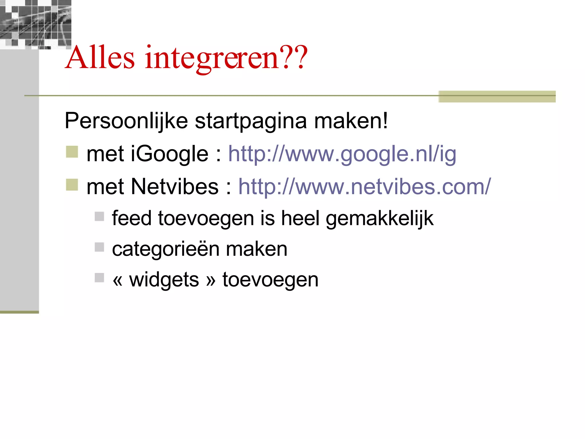 Alles integreren?? Persoonlijke startpagina maken! met iGoogle :  http://www.google.nl/ig   met Netvibes :  http://www.netvibes.com/ feed toevoegen is heel gemakkelijk categorieën maken « widgets » toevoegen 