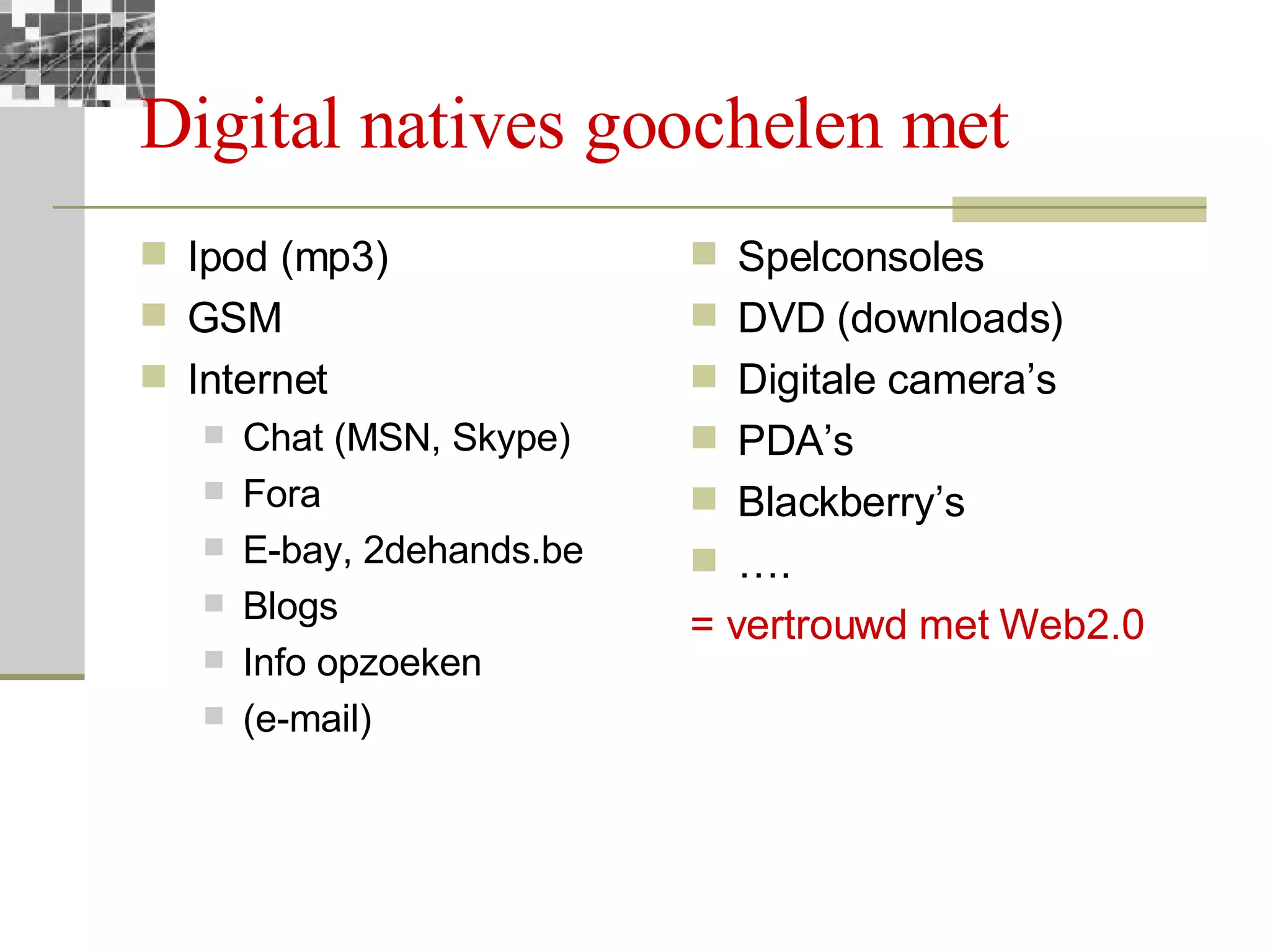 Digital natives goochelen met Ipod (mp3) GSM Internet Chat (MSN, Skype) Fora E-bay, 2dehands.be Blogs Info opzoeken (e-mail) Spelconsoles DVD (downloads) Digitale camera’s PDA’s  Blackberry’s … . = vertrouwd met Web2.0 
