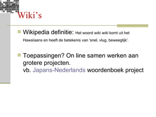 Wiki’s Wikipedia definitie:  Het woord  wiki wiki  komt uit het Hawaïaans en heeft de betekenis van 'snel, vlug, beweeglijk'.   Toepassingen? On line samen werken aan grotere projecten. vb.  Japans-Nederlands  woordenboek project 
