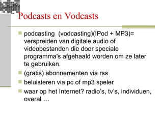 Podcasts en Vodcasts podcasting  (vodcasting)(IPod + MP3)= verspreiden van digitale audio of videobestanden die door speciale programma's afgehaald worden om ze later te gebruiken.  (gratis) abonnementen via rss beluisteren via pc of mp3 speler waar op het Internet? radio’s, tv’s, individuen, overal … 