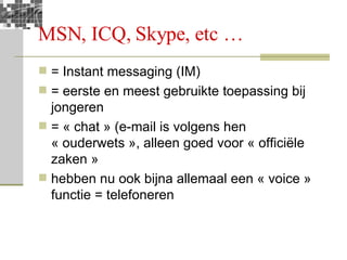 MSN, ICQ, Skype, etc … = Instant messaging (IM) = eerste en meest gebruikte toepassing bij jongeren = « chat » (e-mail is volgens hen « ouderwets », alleen goed voor « officiële zaken » hebben nu ook bijna allemaal een « voice » functie = telefoneren 