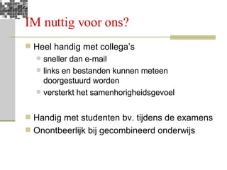 IM nuttig voor ons? Heel handig met collega’s  sneller dan e-mail links en bestanden kunnen meteen doorgestuurd worden versterkt het samenhorigheidsgevoel Handig met studenten bv. tijdens de examens Onontbeerlijk bij gecombineerd onderwijs 