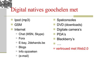 Digital natives goochelen met Ipod (mp3) GSM Internet Chat (MSN, Skype) Fora E-bay, 2dehands.be Blogs Info opzoeken (e-mail) Spelconsoles DVD (downloads) Digitale camera’s PDA’s  Blackberry’s … . = vertrouwd met Web2.0 
