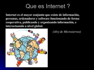 Que es Internet ? Internet es el mayor conjunto que existe de información, personas, ordenadores y software funcionando de forma cooperativa, publicando y organizando información, e interactuando a nivel global.   (Alvy de Microsiervos) 