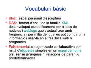 Vocabulari bàsic Bloc:   espai personal d’escriptura RSS:   format d'arxiu de la família  XML  desenvolupat específicament per a llocs de notícies i  weblogs  que s'actualitzen amb freqüència i per mitjà del qual es pot compartir la informació i usar-la en altres llocs web o programes  Folksonomia:  categorització col·laborativa per mitjà d' etiquetes  simples en un  espai de noms  pla, sense jerarquies ni relacions de parentiu predeterminades.  