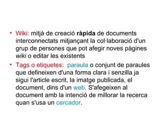 Wiki:  mitjà de creació  ràpida  de documents interconnectats mitjançant la col·laboració d'un grup de persones que pot afegir noves pàgines  wiki  o editar les existents  Tags o etiquetes:   paraula  o conjunt de paraules que defineixen d'una forma clara i senzilla ja sigui l'article escrit, la imatge publicada, el document, dins d'un  web . S'afegeixen al document amb la intenció de millorar la recerca quan s'usa un  cercador . 