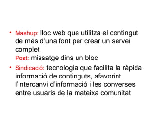 Mashup:  lloc web que utilitza el contingut de més d’una font per crear un servei  complet Post:  missatge dins un bloc Sindicació:  tecnologia que facilita la ràpida  informació de continguts, afavorint l’intercanvi d’informació i les converses entre usuaris de la mateixa comunitat 