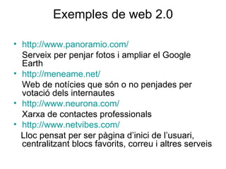 Exemples de web 2.0 http://www.panoramio.com/ Serveix per penjar fotos i ampliar el Google Earth http://meneame.net/ Web de notícies que són o no penjades per votació dels internautes http://www.neurona.com/ Xarxa de contactes professionals http://www.netvibes.com/ Lloc pensat per ser pàgina d’inici de l’usuari, centralitzant blocs favorits, correu i altres serveis 