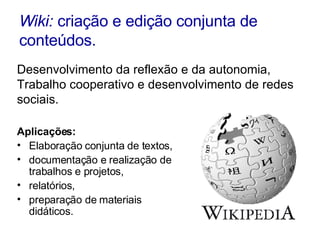 Wiki:  criação e edição conjunta de conteúdos. Aplicações: Elaboração conjunta de textos,  documentação e realização de trabalhos e projetos,  relatórios,  preparação de materiais didáticos. Desenvolvimento da reflexão e da autonomia,  Trabalho cooperativo e desenvolvimento de redes sociais. 