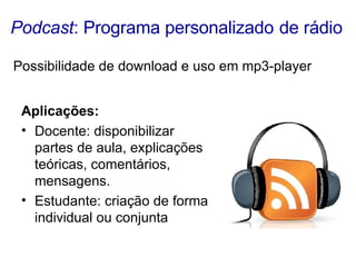 Podcast : Programa personalizado   de rádio Aplicações:   Docente: disponibilizar partes de aula, explicações teóricas, comentários, mensagens.  Estudante: criação de forma individual ou conjunta Possibilidade de download e uso em mp3-player 