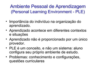 Ambiente Pessoal de Aprendizagem   (Personal Learning Environment - PLE) Importância do indivíduo na organização do aprendizado.  Aprendizado acontece em diferentes contextos e situações Aprendizado não é proporcionado por um único provedor.  PLE é um conceito, e não um sistema: aluno configura seu próprio ambiente de estudo. Problemas: conhecimento e configurações, questões curriculares 