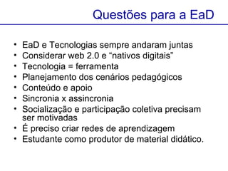 EaD e Tecnologias sempre andaram juntas  Considerar web 2.0 e “nativos digitais” Tecnologia = ferramenta Planejamento dos cenários pedagógicos  Conteúdo e apoio Sincronia x assincronia Socialização e participação coletiva precisam ser motivadas É preciso criar redes de aprendizagem  Estudante como produtor de material didático.  Questões para a EaD 