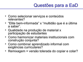 Como selecionar serviços e conteúdos relevantes? “ Elite bem-informada” x “multidão que é a última a saber”.  Qualidade na produção de material x participação de estudantes Como harmonizar materiais institucionais com construção conjunta? Como combinar aprendizado informal com exigências curriculares?   Remixagem = versão tolerada do copiar e colar?  Questões para a EaD 