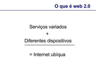 Serviços variados +  Diferentes dispositivos = Internet ubíqua   O que é web 2.0 