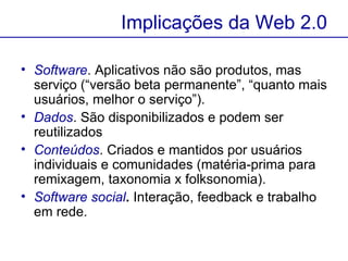 Software . Aplicativos não são produtos, mas serviço (“versão beta permanente”, “quanto mais usuários, melhor o serviço”).  Dados . São disponibilizados e podem ser reutilizados  Conteúdos . Criados e mantidos por usuários individuais e comunidades (matéria-prima para remixagem, taxonomia x folksonomia).  Software social .  Interação, feedback e trabalho em rede.  Implicações da Web 2.0 