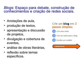 Anotações de aula,  produção de textos,  apresentação e discussão de projetos,  divulgação e cobertura de eventos,  análise de obras literárias,  reflexão sobre temas específicos.  Blogs:  Espaço para debate, construção de conhecimentos e criação de redes sociais. 