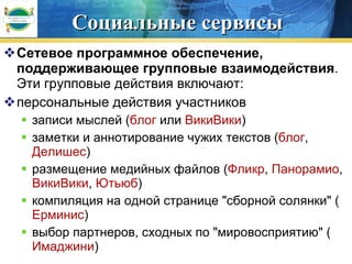 Социальные сервисы Сетевое программное обеспечение, поддерживающее групповые взаимодействия . Эти групповые действия включают:  персональные действия участников  записи мыслей ( блог  или  ВикиВики )  заметки и аннотирование чужих текстов ( блог ,  Делишес )  размещение медийных файлов ( Фликр ,  Панорамио ,  ВикиВики ,  Ютьюб )  компиляция на одной странице "сборной солянки" ( Ерминис )  выбор партнеров, сходных по "мировосприятию" ( Имаджини )  